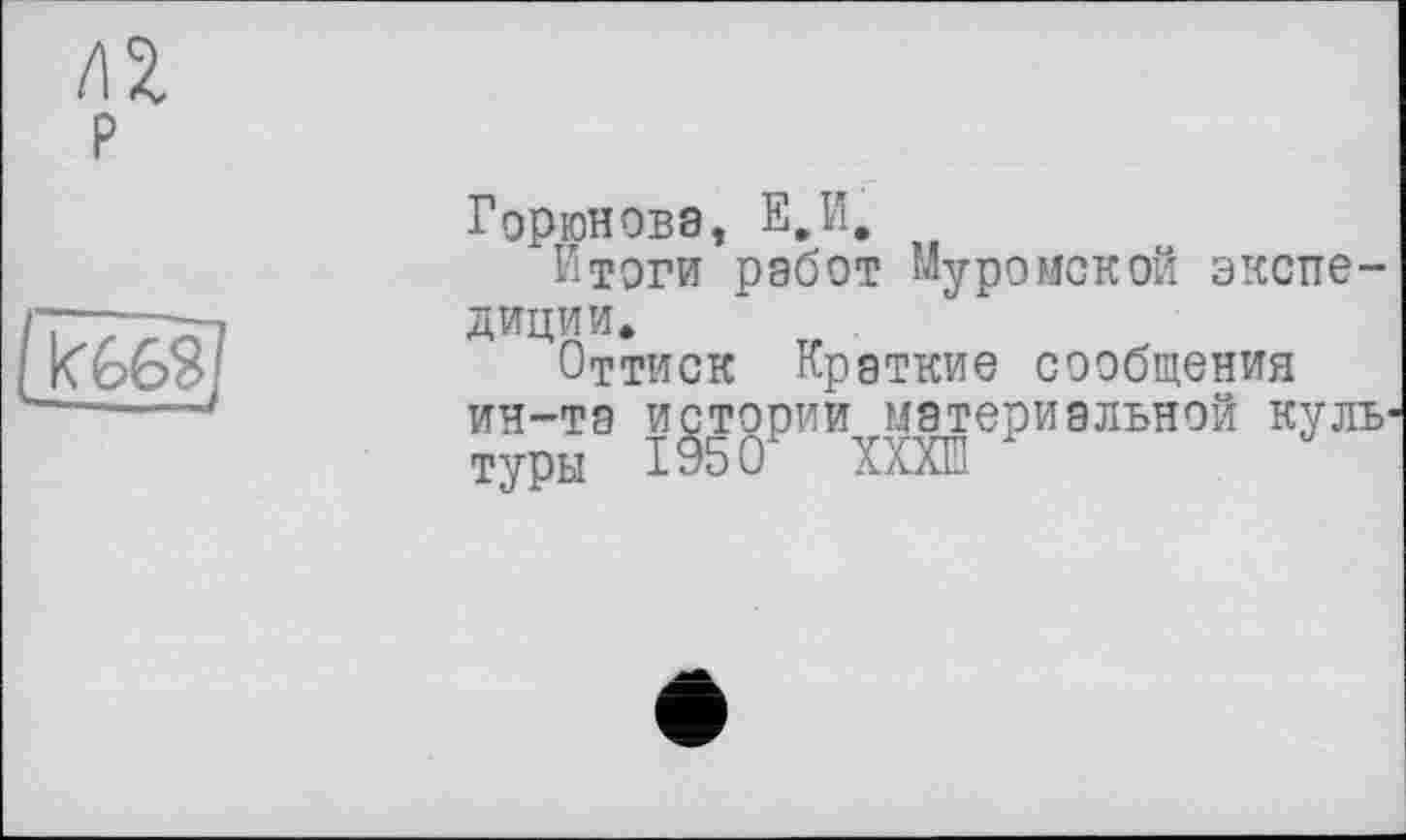 ﻿Горюнова, Е,И.
Итоги работ Муромской экспедиции.
Оттиск Краткие сообщения ин-та истории материальной куль туры 1950 ХХХШ